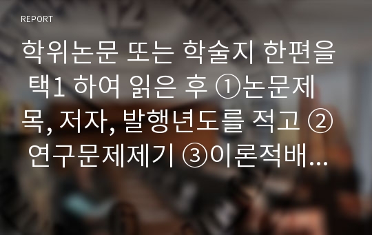 학위논문 또는 학술지 한편을 택1 하여 읽은 후 ①논문제목, 저자, 발행년도를 적고 ② 연구문제제기 ③이론적배경(ㄱ.변수에 대한 개념규정, ㄴ.선행연구와 관련이론의 요약 ㄷ.이론적 틀 제시) ④연구방법 ⑤자료분석 및 결과 ⑥결론의 순서로 요약하여 정리하시오.