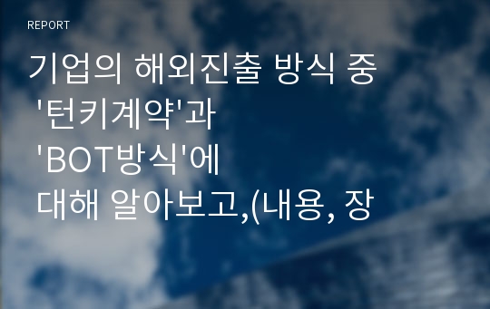 기업의 해외진출 방식 중 &#039;턴키계약&#039;과 &#039;BOT방식&#039;에 대해 알아보고,(내용, 장단점 등) 이 방식들을 쓰고 있는 실제 기업의 사례(2개 이상)를 찾아 서술합니다. 그리고 실제 기업사례의 성공여부와 2가지 해외진출방식(턴키와 BOT)에 대한 자신의 의견을 제시합니다