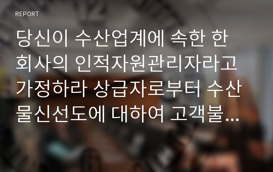 당신이 수산업계에 속한 한 회사의 인적자원관리자라고 가정하라 상급자로부터 수산물신선도에 대하여 고객불만이 늘고 있다고 정보를 받았고