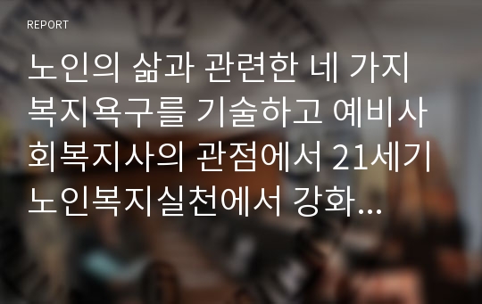 노인의 삶과 관련한 네 가지 복지욕구를 기술하고 예비사회복지사의 관점에서 21세기 노인복지실천에서 강화되어야 할 복지욕구와 이유를 제시하시오