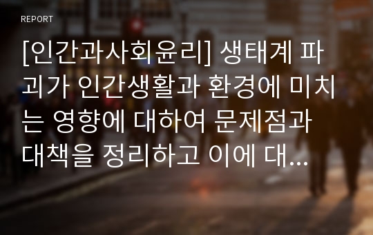 [인간과사회윤리] 생태계 파괴가 인간생활과 환경에 미치는 영향에 대하여 문제점과 대책을 정리하고 이에 대한 나의 생각을 서술하시오