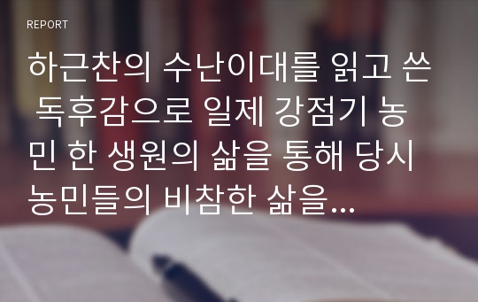 하근찬의 수난이대를 읽고 쓴 독후감으로 일제 강점기 농민 한 생원의 삶을 통해 당시 농민들의 비참한 삶을 잘 알 수 있을 것입니다.