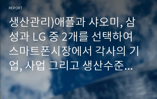 생산관리)애플과 샤오미, 삼성과 LG 중 2개를 선택하여 스마트폰시장에서 각사의 기업, 사업 그리고 생산수준별 전략적 차이점을 비교하고, 각 비교기업간 생산전략에 따른 시장에서의 성공가능성에 대하여 자신의 의견을 논하시오.