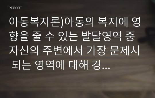 아동복지론)아동의 복지에 영향을 줄 수 있는 발달영역 중 자신의 주변에서 가장 문제시 되는 영역에 대해 경험한 사실을 중심으로 서술하고, 3교시 2차시에서 배운 이 같은 문제를 해결하는데 도움이 되는 이론에 대하여 설명하고 해결할 수 있는 방법에 대한 자신의 생각을 서술하시오.