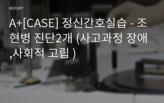 A+[CASE] 정신간호실습 - 조현병 진단2개 (사고과정 장애,사회적 고립 )