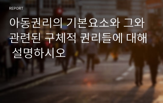 아동권리의 기본요소와 그와 관련된 구체적 권리들에 대해 설명하시오