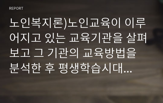 노인복지론)노인교육이 이루어지고 있는 교육기관을 살펴보고 그 기관의 교육방법을 분석한 후 평생학습시대와 연계하여 바람직한 노년기 학습에 대한 대안을 제시하시오.