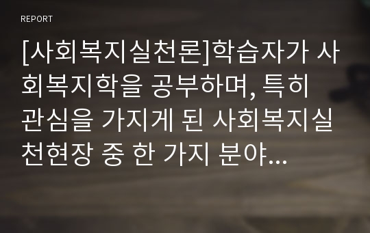 [사회복지실천론]학습자가 사회복지학을 공부하며, 특히 관심을 가지게 된 사회복지실천현장 중 한 가지 분야를 정해 그 분야 사회복지 실천현장의 특성과 기능, 사회복지사로의 전문적인 활동과 역할에 대해 알아보고, 나는 예비사회복지사로 어떠한 노력을 하고 있는지 작성해보시오.