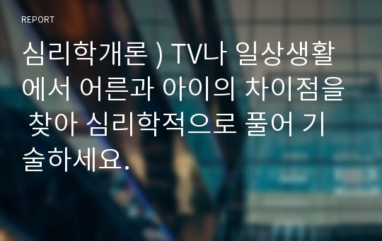 심리학개론 ) TV나 일상생활에서 어른과 아이의 차이점을 찾아 심리학적으로 풀어 기술하세요.