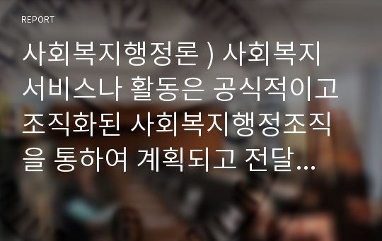 사회복지행정론 ) 사회복지 서비스나 활동은 공식적이고 조직화된 사회복지행정조직을 통하여 계획되고 전달하여진다.