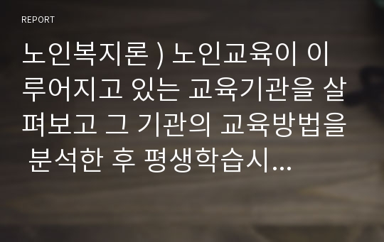 노인복지론 ) 노인교육이 이루어지고 있는 교육기관을 살펴보고 그 기관의 교육방법을 분석한 후 평생학습시대와 연계하여 바람직한 노년기 학습에 대한 대안을 제시하시오.
