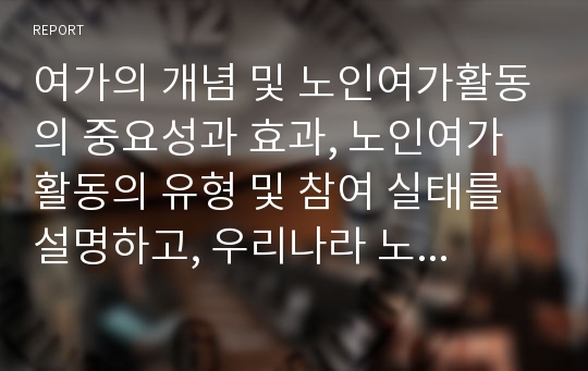 여가의 개념 및 노인여가활동의 중요성과 효과, 노인여가활동의 유형 및 참여 실태를 설명하고, 우리나라 노인여가활동의 현황과 문제점을 분석한 후 노인여가활동 촉진 및 개선방안에 대해 서술하시오