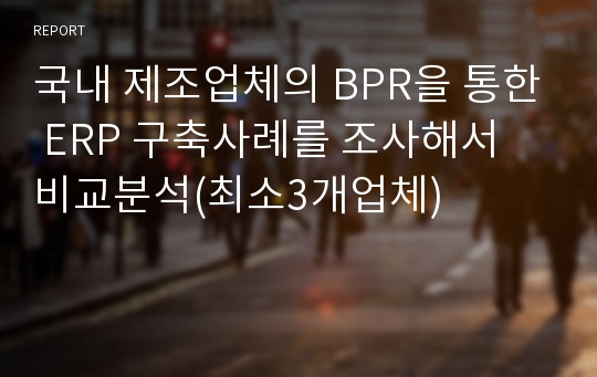 국내 제조업체의 BPR을 통한 ERP 구축사례를 조사해서 비교분석(최소3개업체)