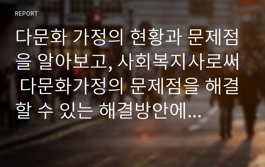 다문화 가정의 현황과 문제점을 알아보고, 사회복지사로써 다문화가정의 문제점을 해결할 수 있는 해결방안에 대하여 자신의 생각을 논하세요.