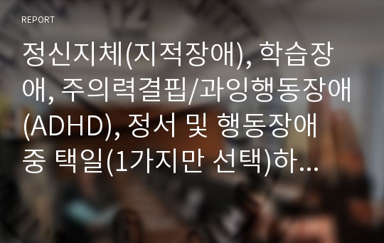 정신지체(지적장애), 학습장애, 주의력결핍/과잉행동장애(ADHD), 정서 및 행동장애 중 택일(1가지만 선택)하여 개념, 원인, 특성, 판별 및 평가 방법, 교육 방안에 대하여 논의하시오.