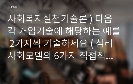 사회복지실천기술론 ) 다음 각 개입기술에 해당하는 예를 2가지씩 기술하세요 ( 심리사회모델의 6가지 직접적 개입기술 , 행동수정모델의 6가지 개입기술)