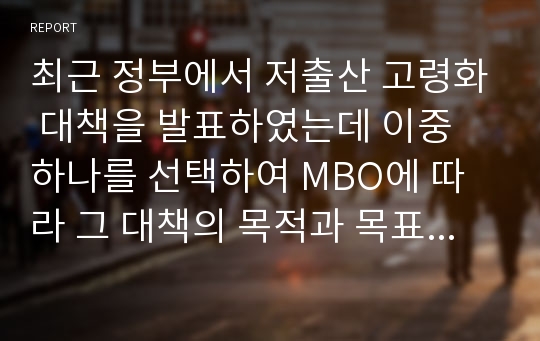 최근 정부에서 저출산 고령화 대책을 발표하였는데 이중 하나를 선택하여 MBO에 따라 그 대책의 목적과 목표를 기술하시오.