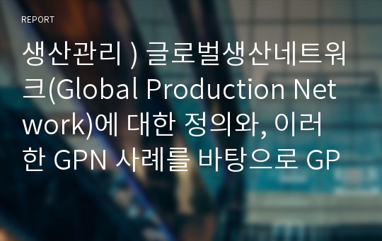 생산관리 ) 글로벌생산네트워크(Global Production Network)에 대한 정의와, 이러한 GPN 사례를 바탕으로 GPN의 장단점을 분석하시오.