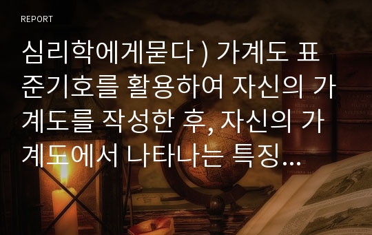 심리학에게묻다 ) 가계도 표준기호를 활용하여 자신의 가계도를 작성한 후, 자신의 가계도에서 나타나는 특징이 무엇이며, 그러한 가족관계적 특징이 자신에게 미친 영향에 대해 서술하시오.