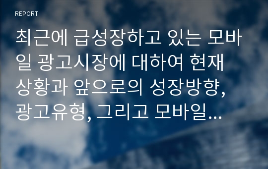 최근에 급성장하고 있는 모바일 광고시장에 대하여 현재 상황과 앞으로의 성장방향, 광고유형, 그리고 모바일 광고의 이점과 문제점에 대하여 정리하시오