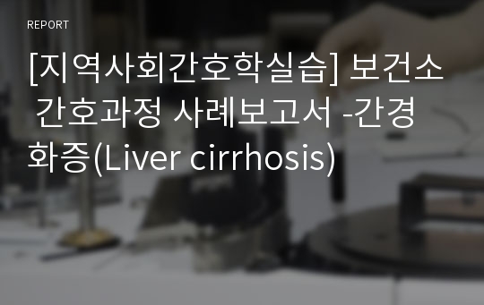 [지역사회간호학실습] 보건소 간호과정 사례보고서 -간경화증(Liver cirrhosis)