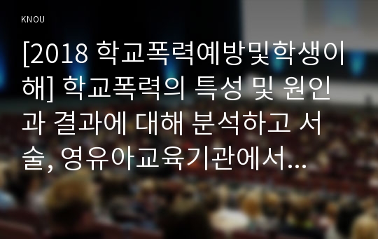 [2018 학교폭력예방및학생이해] 학교폭력의 특성 및 원인과 결과에 대해 분석하고 서술, 영유아교육기관에서 학교폭력 예방을 위한 지도에 대해 조사하고 서술[출처, 본문표기]