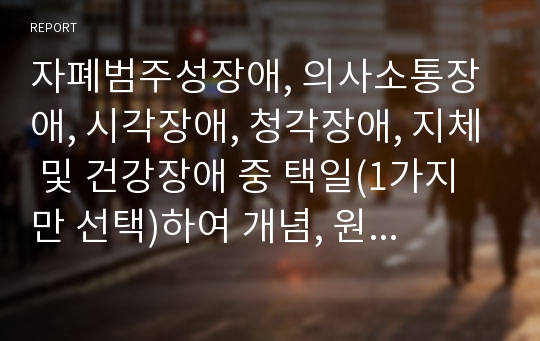 자폐범주성장애, 의사소통장애, 시각장애, 청각장애, 지체 및 건강장애 중 택일(1가지만 선택)하여 개념, 원인, 특성, 판별 및 평가 방법, 교육 방안을 논의하시오.