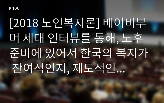 [2018 노인복지론] 베이비부머 세대 인터뷰를 통해, 노후준비에 있어서 한국의 복지가 잔여적인지, 제도적인지를 논하시고 정책적 시사점을 쓰시오. [인용출처, 본문내용에 표기완료]
