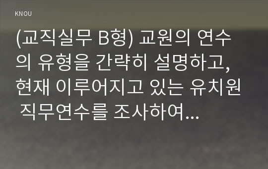 (교직실무 B형) 교원의 연수의 유형을 간략히 설명하고, 현재 이루어지고 있는 유치원 직무연수를 조사하여 구체적인 연수 프로그램을 소개하시오.