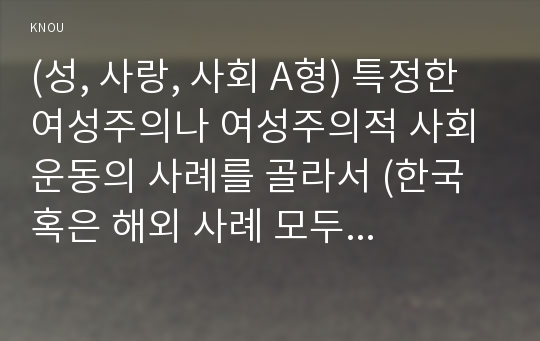 (성, 사랑, 사회 A형) 특정한 여성주의나 여성주의적 사회운동의 사례를 골라서 (한국 혹은 해외 사례 모두 가능) 그 운동이 해결하고자 했던 사회적 과제는 무엇이며, 어떤 현실에 대한 저항으로 나타나게 된 것인지, 그들은 어떤 방향으로 현실을 개선해가고자 했는지를 서술하라