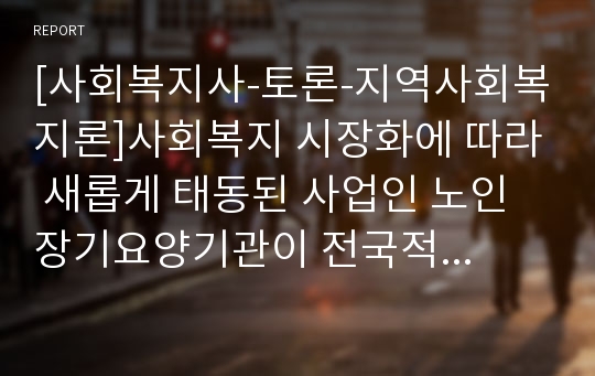 [사회복지사-토론-지역사회복지론]사회복지 시장화에 따라 새롭게 태동된 사업인 노인장기요양기관이 전국적으로 수천개 운영되고 있습니다. 정부의 강도 높은 규제에도 불법운영이 근절되지 않는 이유, 건전한 경쟁과 지역사회복지 발전에 기여할 수 있는 방안 토론