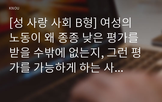 [성 사랑 사회 B형] 여성의 노동이 왜 종종 낮은 평가를 받을 수밖에 없는지, 그런 평가를 가능하게 하는 사회적 맥락이 무엇인지에 대해 구체적인 사례를 들어서 서술하시오.