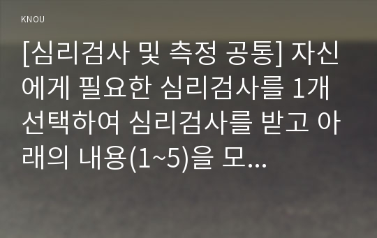 [심리검사 및 측정 공통] 자신에게 필요한 심리검사를 1개 선택하여 심리검사를 받고 아래의 내용(1~5)을 모두 포함하여 과제를 작성하십시오.