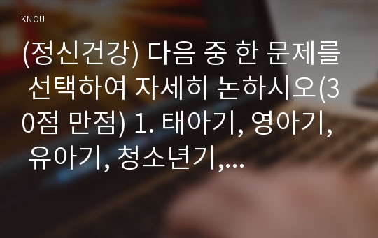 (정신건강) 다음 중 한 문제를 선택하여 자세히 논하시오(30점 만점) 1. 태아기, 영아기, 유아기, 청소년기, 성인기, 노년기의 발달 변화와 각 시기의 제반 문제에 대해 논하시오.