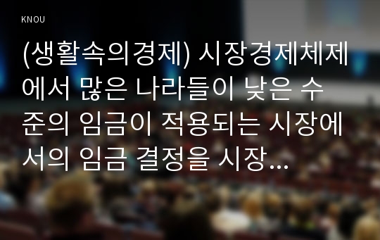 (생활속의경제) 시장경제체제에서 많은 나라들이 낮은 수준의 임금이 적용되는 시장에서의 임금 결정을 시장에 맡기지 않고 정부가 개입하여 법적으로 최저임금을 설정하여 실시하고 있다. 이와 관련하여 다음 내용에 대하여 작성하시오.