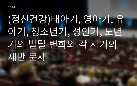 (정신건강)태아기, 영아기, 유아기, 청소년기, 성인기, 노년기의 발달 변화와 각 시기의 제반 문제