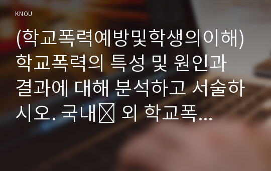 (학교폭력예방및학생의이해) 학교폭력의 특성 및 원인과 결과에 대해 분석하고 서술하시오. 국내․ 외 학교폭력 대처방안에 대해 조사하고 서술하시오.