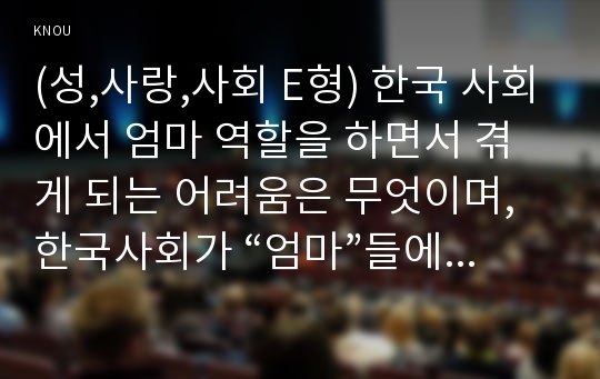 (성,사랑,사회 E형) 한국 사회에서 엄마 역할을 하면서 겪게 되는 어려움은 무엇이며, 한국사회가 “엄마”들에게 가지고 있는 과도한 기대와 요구 때문에 일어나는 일들에는 무엇이 있는지, 아이와 엄마가 모두 행복하기 위해서는 어떤 사회적 변화가 필요한지에 대해 서술하시오