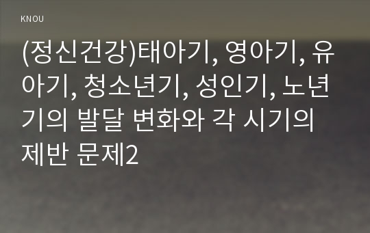 (정신건강)태아기, 영아기, 유아기, 청소년기, 성인기, 노년기의 발달 변화와 각 시기의 제반 문제2