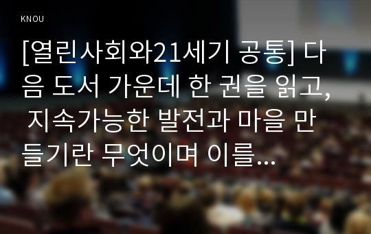 [열린사회와21세기 공통] 다음 도서 가운데 한 권을 읽고, 지속가능한 발전과 마을 만들기란 무엇이며 이를 구체화할 수 있는 방안에는 무엇이 있는가, 내가 살고 싶은 마을은 어떤 마을이며 이를 위해 나는 어떤 실천을 하려고 하는가를 중심으로 해서 서평을 작성하시오.