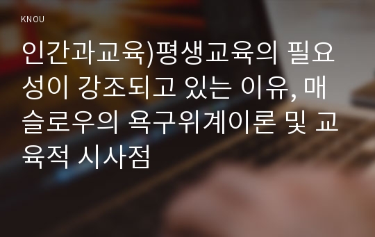 인간과교육)평생교육의 필요성이 강조되고 있는 이유, 매슬로우의 욕구위계이론 및 교육적 시사점