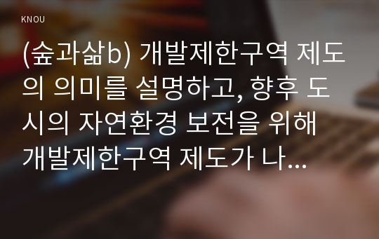 (숲과삶b) 개발제한구역 제도의 의미를 설명하고, 향후 도시의 자연환경 보전을 위해 개발제한구역 제도가 나아가야 할 바람직한 방향에 대해 개인적인 견해를 제시하시오.