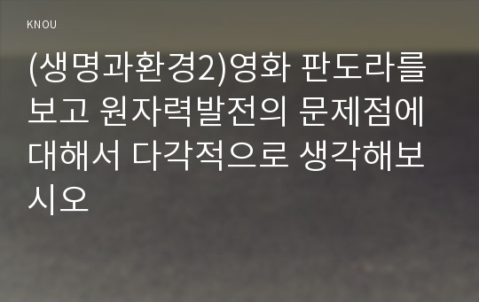 (생명과환경2)영화 판도라를 보고 원자력발전의 문제점에 대해서 다각적으로 생각해보시오