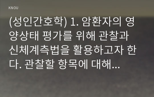 (성인간호학) 1. 암환자의 영양상태 평가를 위해 관찰과 신체계측법을 활용하고자 한다. 관찰할 항목에 대해 서술하시오. 또한 신체계측법별로 절차와 정상치를 제시하시오. (15점) 2. 대장암으로 장루를 보유하게 된 환자와 가족에게 퇴원 시 제공해야 할 장루 간호교육 내용을 구체적으로 제시하고, 장루를 보유한 환자에게 나타날 수 있는 심리사회적 문제