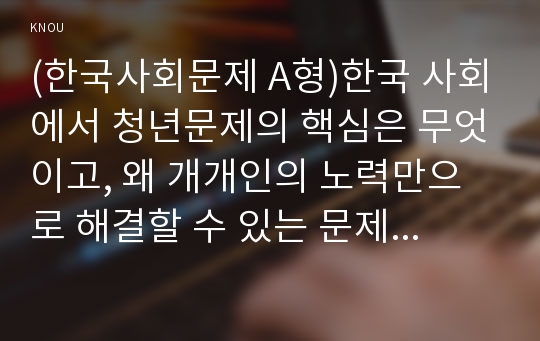 (한국사회문제 A형)한국 사회에서 청년문제의 핵심은 무엇이고, 왜 개개인의 노력만으로 해결할 수 있는 문제가 아니라 매우 중요한 사회문제