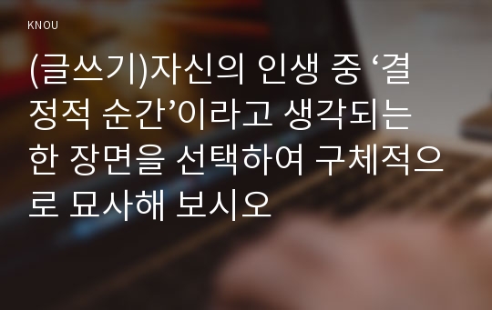 (글쓰기)자신의 인생 중 ‘결정적 순간’이라고 생각되는 한 장면을 선택하여 구체적으로 묘사해 보시오