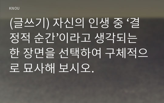 (글쓰기) 자신의 인생 중 ‘결정적 순간’이라고 생각되는 한 장면을 선택하여 구체적으로 묘사해 보시오. 