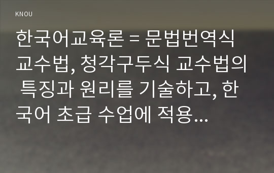 한국어교육론 = 문법번역식 교수법, 청각구두식 교수법의 특징과 원리를 기술하고, 한국어 초급 수업에 적용한 구체적인 실례를 제시하시오.