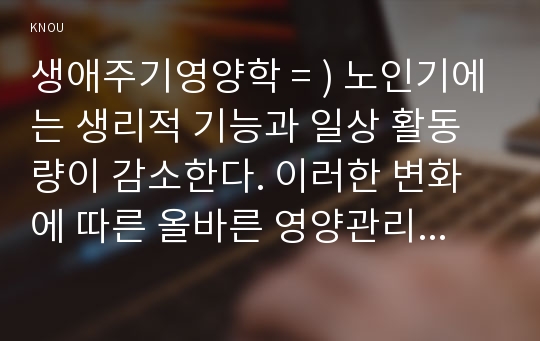 생애주기영양학 = ) 노인기에는 생리적 기능과 일상 활동량이 감소한다. 이러한 변화에 따른 올바른 영양관리 방법을 설명하시오.