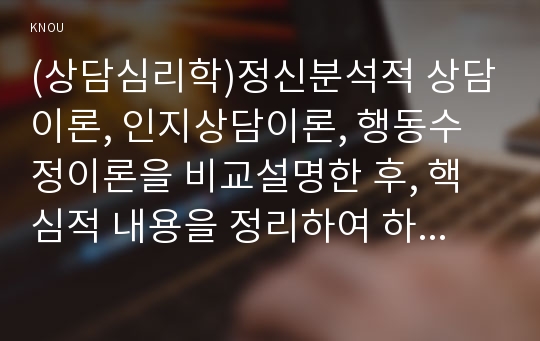 (상담심리학)정신분석적 상담이론, 인지상담이론, 행동수정이론을 비교설명한 후, 핵심적 내용을 정리하여 하나의 표로 요약하여 제시하시오